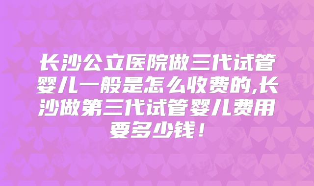 长沙公立医院做三代试管婴儿一般是怎么收费的,长沙做第三代试管婴儿费用要多少钱!