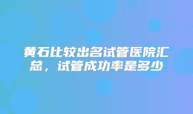 黄石比较出名试管医院汇总，试管成功率是多少
