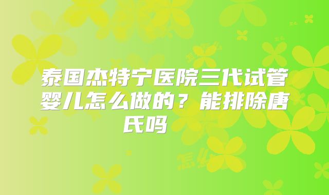 泰国杰特宁医院三代试管婴儿怎么做的?能排除唐氏吗