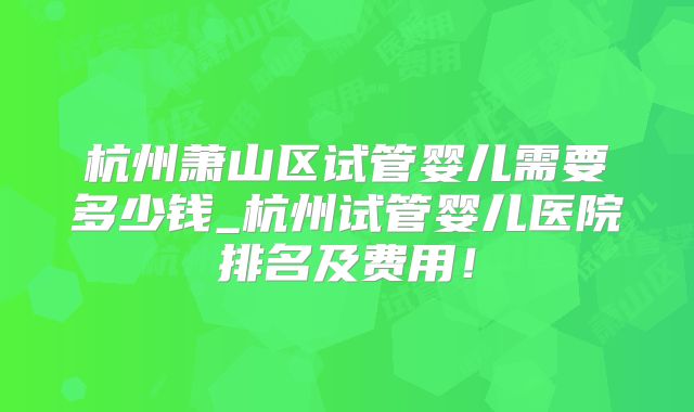 杭州萧山区试管婴儿需要多少钱_杭州试管婴儿医院排名及费用！