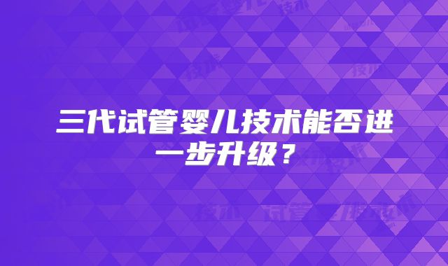三代试管婴儿技术能否进一步升级？