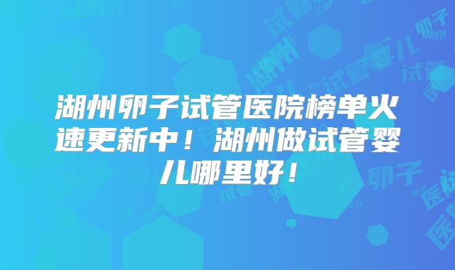 湖州卵子试管医院榜单火速更新中！湖州做试管婴儿哪里好！