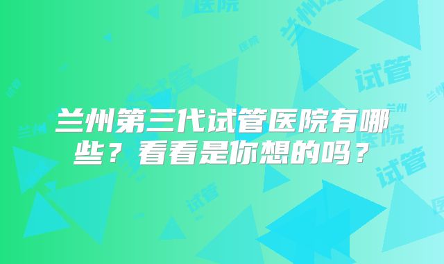 兰州第三代试管医院有哪些？看看是你想的吗？