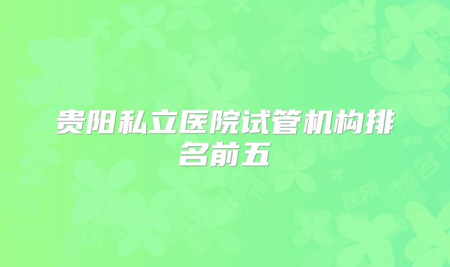 贵阳私立医院试管机构排名前五