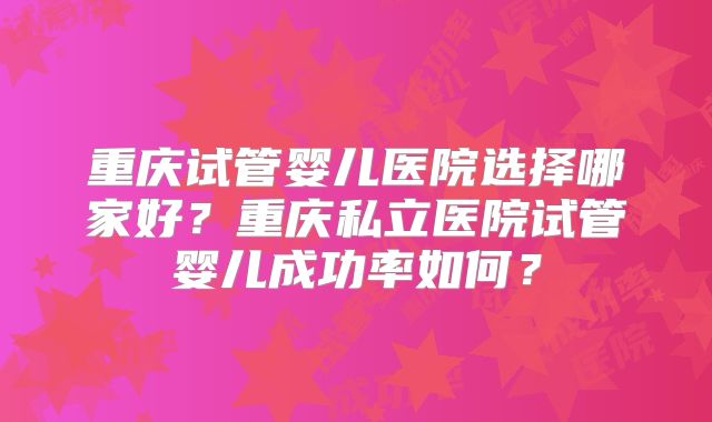 重庆试管婴儿医院选择哪家好？重庆私立医院试管婴儿成功率如何？
