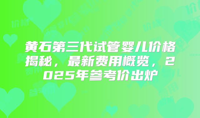 黄石第三代试管婴儿价格揭秘，最新费用概览，2025年参考价出炉