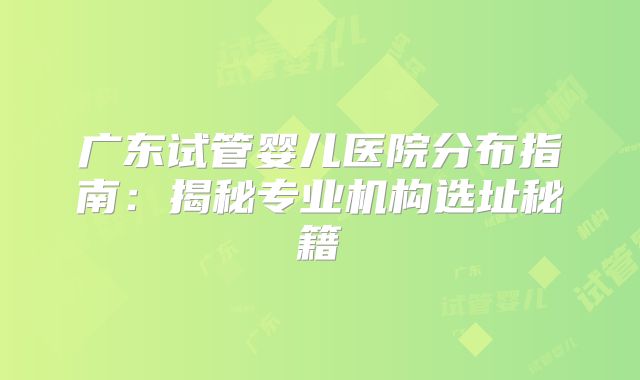广东试管婴儿医院分布指南：揭秘专业机构选址秘籍