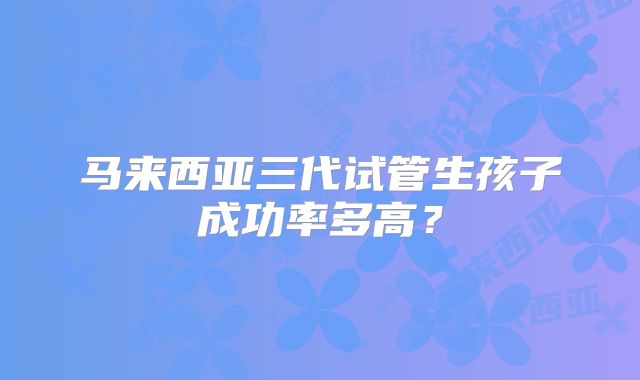 马来西亚三代试管生孩子成功率多高？