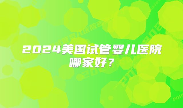 2024美国试管婴儿医院哪家好？
