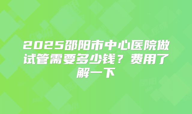 2025邵阳市中心医院做试管需要多少钱？费用了解一下