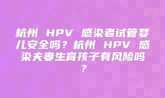 杭州 HPV 感染者试管婴儿安全吗？杭州 HPV 感染夫妻生育孩子有风险吗？