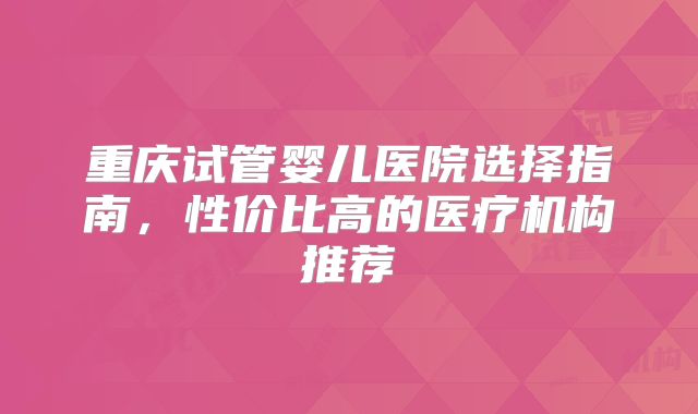 重庆试管婴儿医院选择指南,性价比高的医疗机构推荐