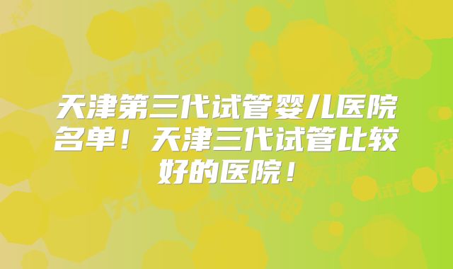 天津第三代试管婴儿医院名单！天津三代试管比较好的医院！