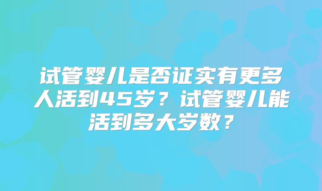 试管婴儿是否证实有更多人活到45岁？试管婴儿能活到多大岁数？