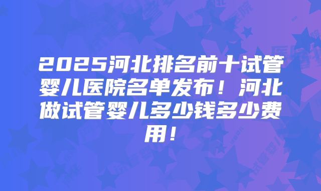 2025河北排名前十试管婴儿医院名单发布！河北做试管婴儿多少钱多少费用！