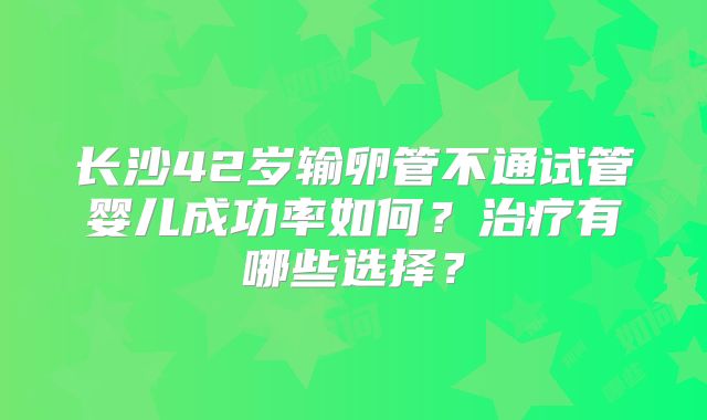 长沙42岁输卵管不通试管婴儿成功率如何？治疗有哪些选择？