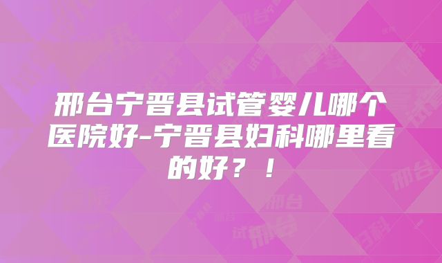 邢台宁晋县试管婴儿哪个医院好-宁晋县妇科哪里看的好？！