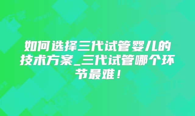 如何选择三代试管婴儿的技术方案_三代试管哪个环节最难！