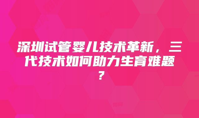 深圳试管婴儿技术革新，三代技术如何助力生育难题？
