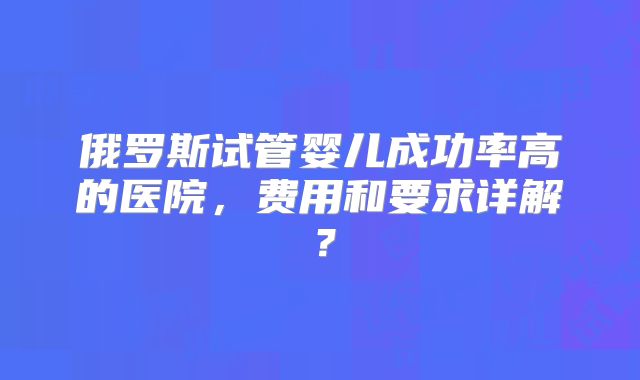 俄罗斯试管婴儿成功率高的医院，费用和要求详解？