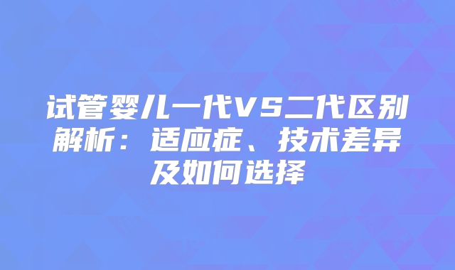 试管婴儿一代VS二代区别解析：适应症、技术差异及如何选择
