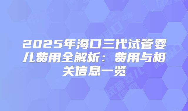 2025年海口三代试管婴儿费用全解析：费用与相关信息一览