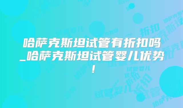 哈萨克斯坦试管有折扣吗_哈萨克斯坦试管婴儿优势！