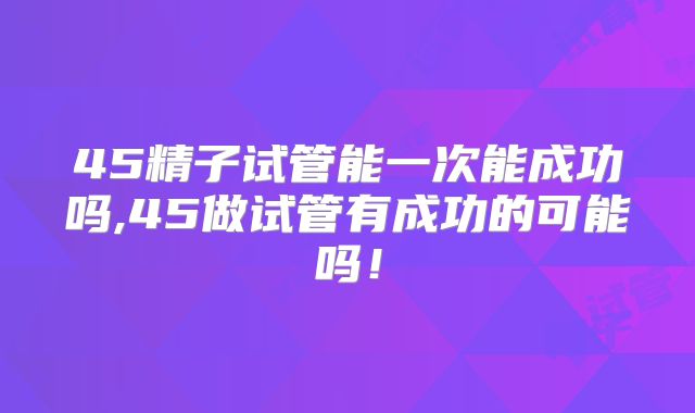 45精子试管能一次能成功吗,45做试管有成功的可能吗！