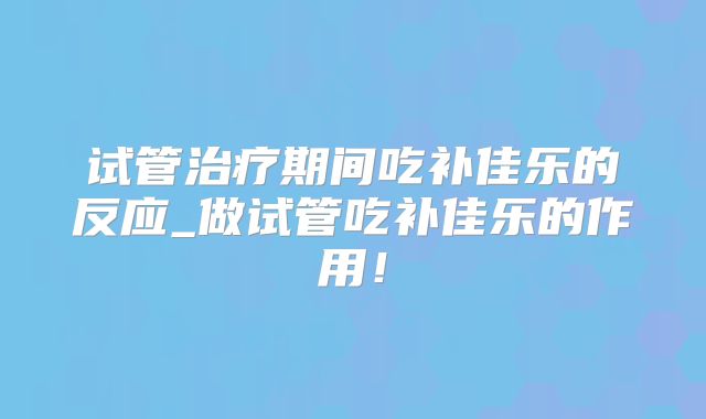试管治疗期间吃补佳乐的反应_做试管吃补佳乐的作用！