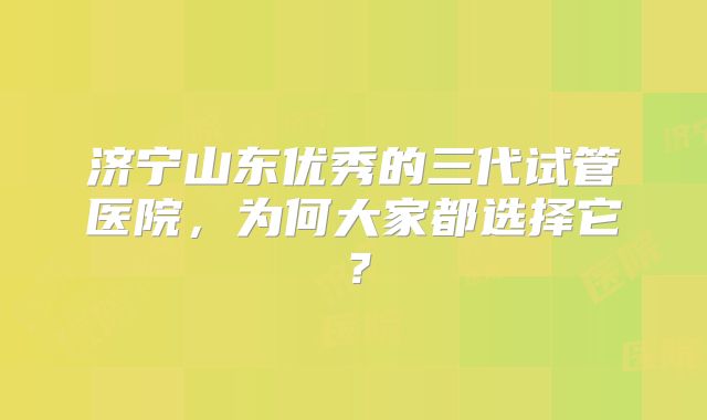 济宁山东优秀的三代试管医院,为何大家都选择它?