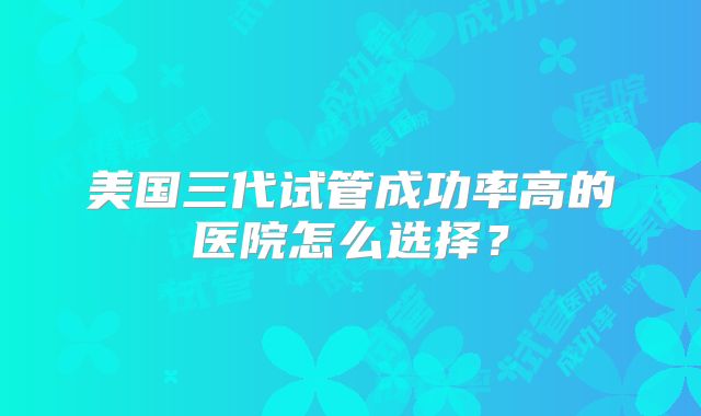美国三代试管成功率高的医院怎么选择？