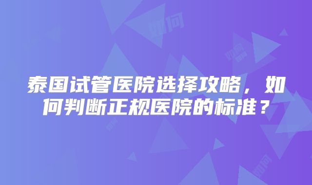 泰国试管医院选择攻略，如何判断正规医院的标准？