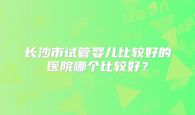 长沙市试管婴儿比较好的医院哪个比较好？