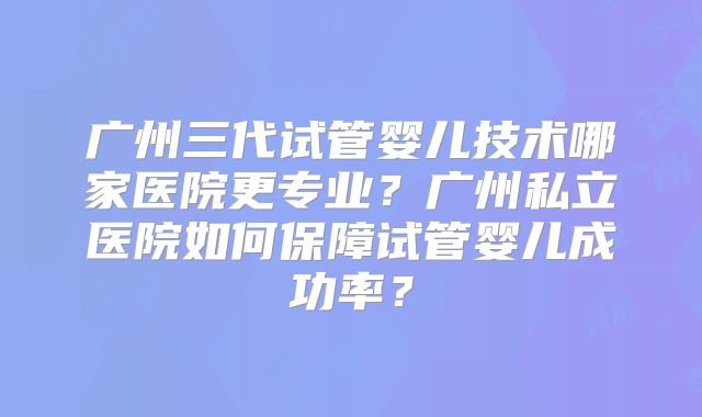 广州三代试管婴儿技术哪家医院更专业？广州私立医院如何保障试管婴儿成功率？