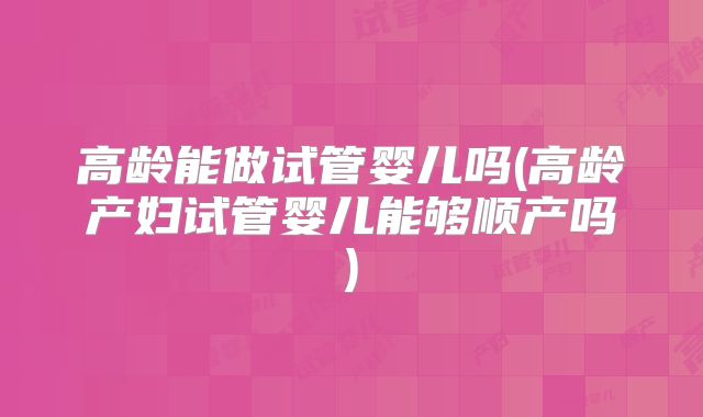 高龄能做试管婴儿吗(高龄产妇试管婴儿能够顺产吗)