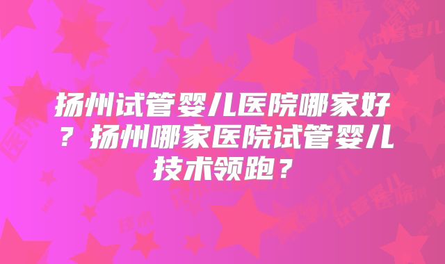 扬州试管婴儿医院哪家好？扬州哪家医院试管婴儿技术领跑？