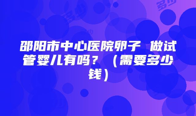 邵阳市中心医院卵子 做试管婴儿有吗?(需要多少钱)