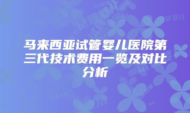 马来西亚试管婴儿医院第三代技术费用一览及对比分析