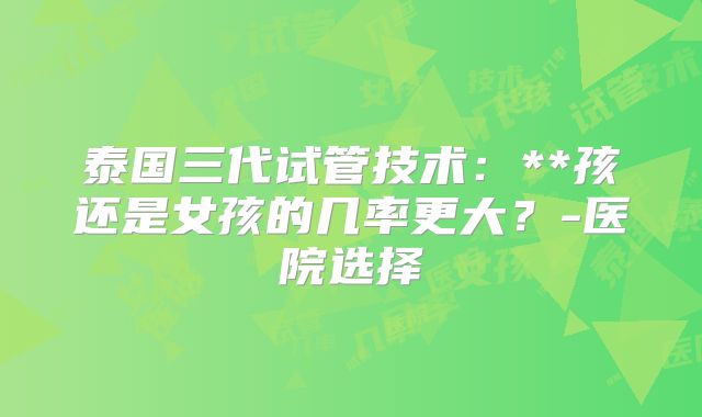 泰国三代试管技术：**孩还是女孩的几率更大？-医院选择