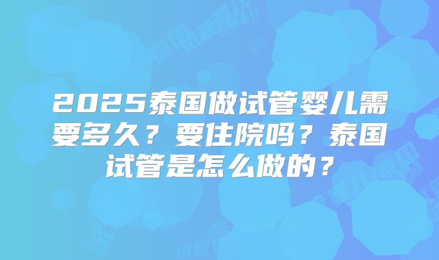 2025泰国做试管婴儿需要多久？要住院吗？泰国试管是怎么做的？