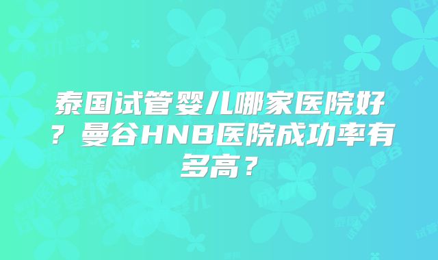 泰国试管婴儿哪家医院好？曼谷HNB医院成功率有多高？
