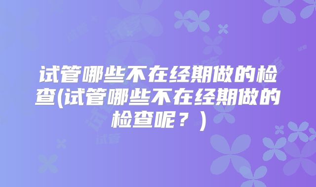 试管哪些不在经期做的检查(试管哪些不在经期做的检查呢？)