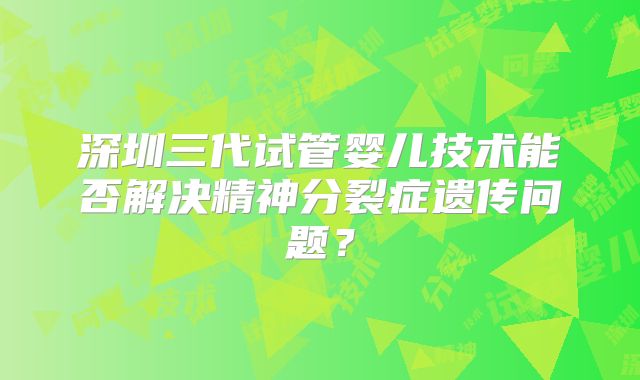 深圳三代试管婴儿技术能否解决精神分裂症遗传问题？