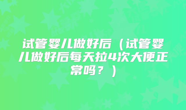 试管婴儿做好后（试管婴儿做好后每天拉4次大便正常吗？）