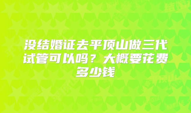 没结婚证去平顶山做三代试管可以吗？大概要花费多少钱