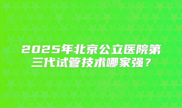 2025年北京公立医院第三代试管技术哪家强？
