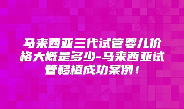 马来西亚三代试管婴儿价格大概是多少-马来西亚试管移植成功案例!