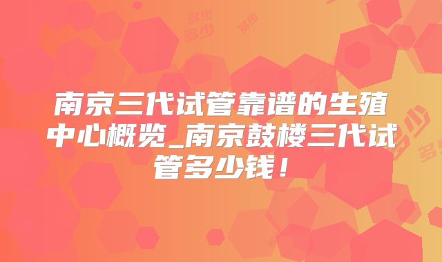 南京三代试管靠谱的生殖中心概览_南京鼓楼三代试管多少钱！