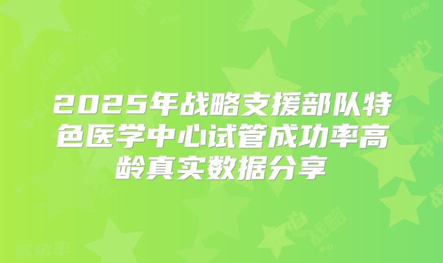 2025年战略支援部队特色医学中心试管成功率高龄真实数据分享
