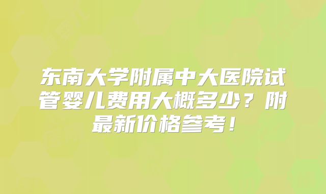 东南大学附属中大医院试管婴儿费用大概多少?附最新价格参考!